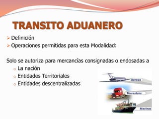TRANSITO ADUANERO
 Definición
 Operaciones permitidas para esta Modalidad:


Solo se autoriza para mercancías consignadas o endosadas a
   o La nación
   o Entidades Territoriales
   o Entidades descentralizadas
 