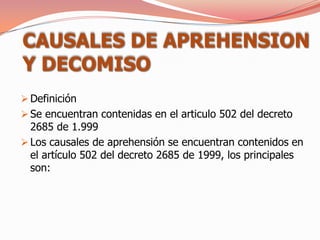 CAUSALES DE APREHENSION
Y DECOMISO
 Definición
 Se encuentran contenidas en el articulo 502 del decreto
  2685 de 1.999
 Los causales de aprehensión se encuentran contenidos en
  el artículo 502 del decreto 2685 de 1999, los principales
  son:
 