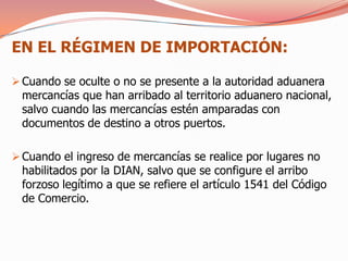 EN EL RÉGIMEN DE IMPORTACIÓN:

 Cuando se oculte o no se presente a la autoridad aduanera
 mercancías que han arribado al territorio aduanero nacional,
 salvo cuando las mercancías estén amparadas con
 documentos de destino a otros puertos.

 Cuando el ingreso de mercancías se realice por lugares no
 habilitados por la DIAN, salvo que se configure el arribo
 forzoso legítimo a que se refiere el artículo 1541 del Código
 de Comercio.
 