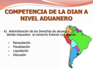 COMPETENCIA DE LA DIAN A
    NIVEL ADUANERO

A) Administración de los Derechos de aduana y
  demás impuestos al comercio Exterior comprende:

     Recaudación
     Fiscalización
     Liquidación
     Discusión
 