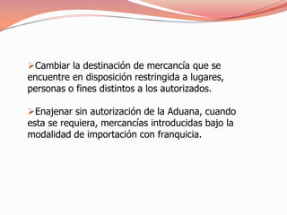 Cambiar la destinación de mercancía que se
encuentre en disposición restringida a lugares,
personas o fines distintos a los autorizados.

Enajenar sin autorización de la Aduana, cuando
esta se requiera, mercancías introducidas bajo la
modalidad de importación con franquicia.
 