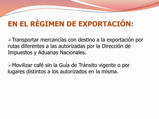 EN EL RÉGIMEN DE EXPORTACIÓN:

Transportar mercancías con destino a la exportación por
rutas diferentes a las autorizadas por la Dirección de
Impuestos y Aduanas Nacionales.

Movilizar café sin la Guía de Tránsito vigente o por
lugares distintos a los autorizados en la misma.
 