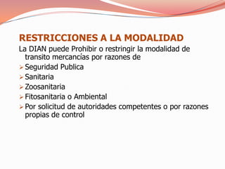 RESTRICCIONES A LA MODALIDAD
La DIAN puede Prohibir o restringir la modalidad de
  transito mercancías por razones de
 Seguridad Publica
 Sanitaria
 Zoosanitaria
 Fitosanitaria o Ambiental
 Por solicitud de autoridades competentes o por razones
  propias de control
 