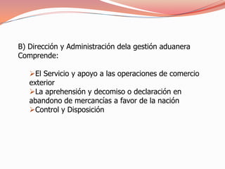 B) Dirección y Administración dela gestión aduanera
Comprende:

   El Servicio y apoyo a las operaciones de comercio
   exterior
   La aprehensión y decomiso o declaración en
   abandono de mercancías a favor de la nación
   Control y Disposición
 