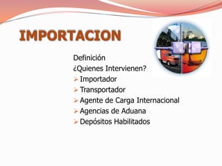 IMPORTACION
     Definición
     ¿Quienes Intervienen?
      Importador
      Transportador
      Agente de Carga Internacional
      Agencias de Aduana
      Depósitos Habilitados
 