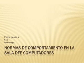 Felipe garcia a.
6°a
tecnologia

NORMAS DE COMPORTAMIENTO EN LA
SALA DFE COMPUTADORES
 