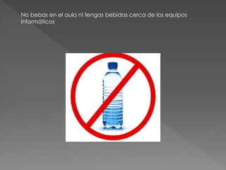No bebas en el aula ni tengas bebidas cerca de los equipos 
informáticos 
 