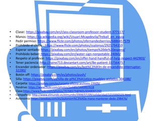 • Clase: https://pixabay.com/en/class-classroom-professor-student-377117/
• Manos: https://ca.wikipedia.org/wiki/Usuari:Mcapdevila/Treball_en_equip
• Pedir permiso: https://www.flickr.com/photos/ofernandezberrios/6886457579
• Prohibido el chicle : https://www.flickr.com/photos/ssalonso/2925794359
• Esperar sentado: https://pixabay.com/en/photos/tiempo%20de%20espera/
• Prohibido beber: https://pixabay.com/en/water-sign-nonpotable-24060/
• Respeto al profesor: https://pixabay.com/en/offer-hand-handful-of-help-respect-442903/
• Tener paciencia :http://raine713.deviantart.com/art/Be-patient-337564757
• Encender ordenador :https://pixabay.com/es/bot%C3%B3n-de-encendido-interruptor-
32280/
• Botón off: https://pixabay.com/es/photos/push/
• Silla: https://pixabay.com/es/silla-de-pl%C3%A1stico-muebles-aislados-304188/
• Carpeta: https://pixabay.com/es/carpeta-oficina-archivos-23609/
• Pendrive: https://www.flickr.com/photos/jork85/1449907618
• Clase:https://www.flickr.com/photos/70768379@N05/6948065260
• Compañero: http://www.elmundo.es/elmundo/2008/07/09/solidaridad/1215592121.html
• Autonomía: https://pixabay.com/es/autonom%C3%ADa-mano-mantener-dedo-298476/
 