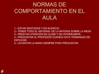 NORMAS DE
COMPORTAMIENTO EN EL
AULA
1.- ESTAR SENTADOS Y EN SILENCIO.
2.- TENER TODO EL MATERIAL DE LA MATERIA SOBRE LA MESA.
3.- PRESTAR ATENCIÓN EN CLASE Y NO INTERRUMPIR.
4.- PREGUNTAR AL PROFESOR CUANDO HAYA TERMINADO DE
EXPLICAR.
5.- LEVANTAR LA MANO SIEMPRE PARA PREGUNTAR.
 