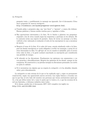 La Netiquette                                                                            4

     pregunta tonta, y posiblemente tu mensaje sea ignorado. Lee el documento C´mo
                                                                               o
     hacer preguntas de manera inteligente:
     http://sindominio.net/ayuda/preguntas-inteligentes.html.

     Cuando pidas o preguntes algo, usa “por favor” y “gracias”, y nunca des ´rdenes.
                                                                             o
     Buenas palabras y buenos modos cuestan poco y agradan a todos.

     Haz aportaciones interesantes a la lista. No te limites a plantear tus preguntas:
     responde a las de otros cuando sepas las respuestas y participa en los debates. De
     lo contrario ser´ una especie de par´sito. Antes de enviar un mensaje a la lista,
                     ıas                    a
     vu´lvelo a leer valorando si realmente el resto de los suscriptores lo van a encontrar
        e
     de inter´s.
             e

     Respeta el tema de la lista. Si te sales del tema, estar´s a˜adiendo ruido a la lista,
                                                             a n
     pues los dem´s suscriptores se ver´n obligados a recibir tus mensajes, a pesar de no
                   a                    a
     estar interesados en ellos. Un oﬀ-topic de vez en cuando es saludable, pero el exceso
     resta valor la lista, y la gente acabar´ cancelando su suscripci´n por considerarla
                                             a                        o
     una p´rdida de tiempo.
           e

     S´ educado en las discusiones. Fundamenta tus opiniones con argumentos, y no
      e
     con groser´ o descaliﬁcaciones. Respeta las opiniones de los dem´s, aunque no las
               ıas                                                    a
     compartas. S´ constructivo y no pierdas energ´ en discusiones personales. Lo cort´s
                  e                               ıas                                 e
     no quita lo valiente.

     Si te encuentras con alguien que no respeta la netiquette o te ha ofendido, h´zselo
                                                                                  a
     saber, pero educadamente.

    La netiquette es m´s extensa de lo que se ha explicado aqu´ y sigue en permanente
                       a                                         ı,
construcci´n, seg´n van apareciendo nuevos servicios. Las reglas b´sicas a recordar son
           o       u                                                 a
que lo que hay al otro lado del monitor son personas que tienen sentimientos igual que
t´, a las que debes tratar tal y como te gusta que te traten a ti, y que los recursos de la
 u
red son limitados, y debemos cuidarlos entre todos.
    Si lo deseas, puedes leer el documento RFC 1855 completo (en ingl´s) en:
                                                                        e
http://rfc.net/rfc1855.html
 