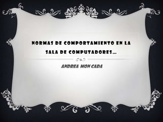 NORMAS DE COMPORTAMIENTO EN LA
    SALA DE COMPUTADORES…


        ANDREA MON CADA
 