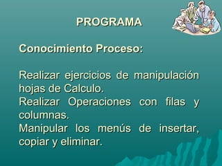 PPRROOGGRRAAMMAA 
CCoonnoocciimmiieennttoo PPrroocceessoo:: 
RReeaalliizzaarr eejjeerrcciicciiooss ddee mmaanniippuullaacciióónn 
hhoojjaass ddee CCaallccuulloo.. 
RReeaalliizzaarr OOppeerraacciioonneess ccoonn ffiillaass yy 
ccoolluummnnaass.. 
MMaanniippuullaarr llooss mmeennúúss ddee iinnsseerrttaarr,, 
ccooppiiaarr yy eelliimmiinnaarr.. 
 