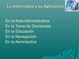 LLaa IInnffoorrmmááttiiccaa yy ssuu AApplliiccaacciióónn 
20 
En el Area Administrativa. 
En la Toma de Decisiones 
En la Educación 
En la Navegación 
En la Aeronáutica 
 