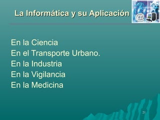 LLaa IInnffoorrmmááttiiccaa yy ssuu AApplliiccaacciióónn 
21 
En la Ciencia 
En el Transporte Urbano. 
En la Industria 
En la Vigilancia 
En la Medicina 
 