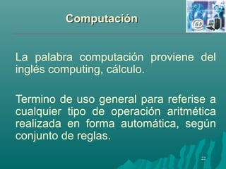 CCoommppuuttaacciióónn 
La palabra computación proviene del 
inglés computing, cálculo. 
Termino de uso general para referise a 
cualquier tipo de operación aritmética 
realizada en forma automática, según 
conjunto de reglas. 
22 
 