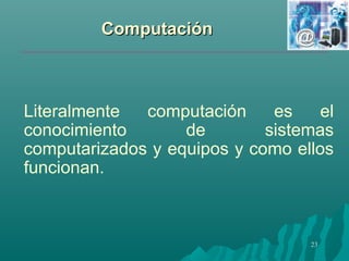 CCoommppuuttaacciióónn 
Literalmente computación es el 
conocimiento de sistemas 
computarizados y equipos y como ellos 
funcionan. 
23 
 