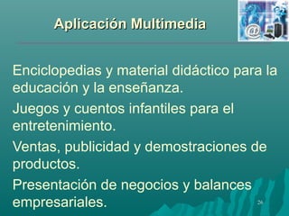 AApplliiccaacciióónn MMuullttiimmeeddiiaa 
Enciclopedias y material didáctico para la 
educación y la enseñanza. 
Juegos y cuentos infantiles para el 
entretenimiento. 
Ventas, publicidad y demostraciones de 
productos. 
Presentación de negocios y balances 
empresariales. 
26 
 