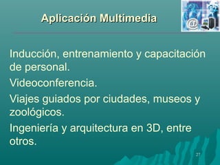 AApplliiccaacciióónn MMuullttiimmeeddiiaa 
Inducción, entrenamiento y capacitación 
de personal. 
Videoconferencia. 
Viajes guiados por ciudades, museos y 
zoológicos. 
Ingeniería y arquitectura en 3D, entre 
otros. 
27 
 