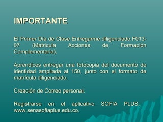 IIMMPPOORRTTAANNTTEE 
EEll PPrriimmeerr DDííaa ddee CCllaassee EEnnttrreeggaarrmmee ddiilliiggeenncciiaaddoo FF001133-- 
0077 ((MMaattrriiccuullaa AAcccciioonneess ddee FFoorrmmaacciióónn 
CCoommpplleemmeennttaarriiaa)).. 
AApprreennddiicceess eennttrreeggaarr uunnaa ffoottooccooppiiaa ddeell ddooccuummeennttoo ddee 
iiddeennttiiddaadd aammpplliiaaddaa aall 115500,, jjuunnttoo ccoonn eell ffoorrmmaattoo ddee 
mmaattrrííccuullaa ddiilliiggeenncciiaaddoo.. 
CCrreeaacciióónn ddee CCoorrrreeoo ppeerrssoonnaall.. 
RReeggiissttrraarrssee eenn eell aapplliiccaattiivvoo SSOOFFIIAA PPLLUUSS,, 
wwwwww..sseennaassooffiiaapplluuss..eedduu..ccoo.. 
 