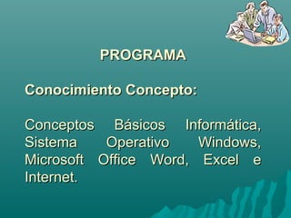 PPRROOGGRRAAMMAA 
CCoonnoocciimmiieennttoo CCoonncceeppttoo:: 
CCoonncceeppttooss BBáássiiccooss IInnffoorrmmááttiiccaa,, 
SSiisstteemmaa OOppeerraattiivvoo WWiinnddoowwss,, 
MMiiccrroossoofftt OOffffiiccee WWoorrdd,, EExxcceell ee 
IInntteerrnneett.. 
 