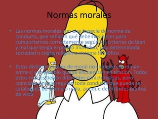 Normas morales
• Las normas morales son una especie de norma de
  conducta, que señalan qué debemos hacer para
  comportarnos correctamente según los criterios de bien
  y mal que tenga el propio individuo, una determinada
  sociedad o cierta religión o sistema filosófico

• Estos distintos niveles de moral no siempre coordinan
  entre sí y es posible que se encuentren en tensión. Todos
  estos niveles tienen diferentes características, pero
  coinciden en que regulan toda conducta que pueda ser
  catalogada de buena o mala, aunque de distintos puntos
  de vista
 