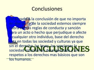 Conclusiones
• He llegado A la conclusión de que no importa
  en que parte de la sociedad estemos siempre
  habrá ciertas reglas de conducta y sanción
  para un acto o hecho que perjudique o afecte
  a cualquier otro individuo, base del derecho
  esta en todas las sociedad y culturas ya que
  sin el derecho, las leyes, las sanciones la
  sociedad estaría muy desorganizada y sin
  respetos a los derechos mas básicos que son
  los humanos.
 