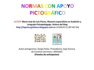 NORMAS CON APOYO
PICTOGRÁFICO
AUTOR: María José de Luis Flores. Maestra especialista en Audición y
Lenguaje-Psicopedagoga. Autora del blog
http://lapsico-goloteca.blogspot.com.es LICENCIA CC (BY-NC-SA)
Autor pictogramas: Sergio Palao. Procedencia, bajo licencia
de Creative Commons: ARASAAC
(Paneles de anticipacion)(Paneles de anticipacion)
 