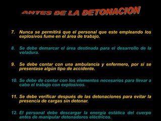 7. Nunca se permitirá que el personal que este empleando los
explosivos fume en el área de trabajo.
8. Se debe demarcar el área destinada para el desarrollo de la
voladura.
9. Se debe contar con una ambulancia y enfermero, por si se
presentase algún tipo de accidente.
10. Se debe de contar con los elementos necesarios para llevar a
cabo el trabajo con explosivos.
11. Se debe verificar después de las detonaciones para evitar la
presencia de cargas sin detonar.
12. El personal debe descargar la energía estática del cuerpo
antes de manipular detonadores eléctricos.
 