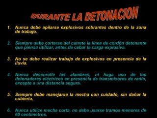 1. Nunca debe apilarse explosivos sobrantes dentro de la zona
de trabajo.
2. Siempre debe cortarse del carrete la línea de cordón detonante
que piensa utilizar, antes de cebar la carga explosiva.
3. No se debe realizar trabajo de explosivos en presencia de la
lluvia.
4. Nunca desenrolle los alambres, ni haga uso de los
detonadores eléctricos en presencia de transmisores de radio,
excepto a una distancia segura.
5. Siempre debe manejarse la mecha con cuidado, sin dañar la
cubierta.
6. Nunca utilice mecha corta, no debe usarse tramos menores de
60 centímetros.
 
