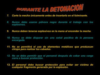 7. Corte la mecha únicamente antes de insertarla en el fulminante.
8. Nunca debe usarse pólvora negra durante el trabajo con los
explosivos.
9. Nunca deben tenerse explosivos en la mano al encender la mecha.
10. Nunca se debe disparar sin una señal positiva de la persona
encargada.
11. No se permitirá el uso de elementos metálicos que produzcan
chispa para realizar los cebados.
12. No se debe permitir que el personal después de cebar una carga
corra a buscar protección.
13. El personal debe buscar protección para evitar ser victima de
cualquier fragmento generado por la explosión.
 