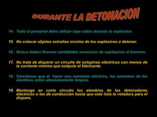 14. Todo el personal debe utilizar tapa oídos durante la explosión.
15. No colocar objetos extraños encima de los explosivos a detonar.
16. Nunca deben llevarse cantidades excesivas de explosivos al barreno.
17. No trate de disparar un circuito de estopines eléctricos con menos de
la corriente mínima que estipule el fabricante.
18. Cerciórese que al hacer una conexión eléctrica, los extremos de los
alambres estén absolutamente limpios.
19. Mantenga en corto circuito los alambres de los detonadores
eléctricos o los de conducción hasta que este lista la voladura para el
disparo.
 