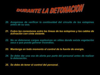 20. Asegúrese de verificar la continuidad del circuito de los estopines
antes de su uso.
21. Cubra las conexiones entre las líneas de los estopines y los cables de
activación con cinta aislante.
22. No se detonaran cargas explosivas en sitios donde exista vegetación
seca o que pueda generar incendios.
23. Mantenga en todo momento el control de la fuente de energía.
24. Se debe dar una voz de alerta por parte del personal antes de realizar
la detonación.
25. Se debe de tener el control del personal.
 