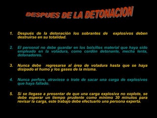 1. Después de la detonación los sobrantes de explosivos deben
destruirse en su totalidad.
2. El personal no debe guardar en los bolsillos material que haya sido
empleado en la voladura, como cordón detonante, mecha lenta,
detonadores.
3. Nunca debe regresarse al área de voladura hasta que se haya
disipado el humo y los gases de la misma.
4. Nunca perfore, atraviese o trate de sacar una carga de explosivos
que haya fallado.
5. Si se llegase a presentar de que una carga explosiva no explote, se
debe esperar un tiempo prudente como mínimo 30 minutos para
revisar la carga, este trabajo debe efectuarlo una persona experta.
 