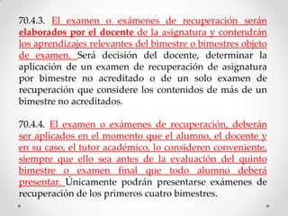 70.4.3. El examen o exámenes de recuperación serán
elaborados por el docente de la asignatura y contendrán
los aprendizajes relevantes del bimestre o bimestres objeto
de examen. Será decisión del docente, determinar la
aplicación de un examen de recuperación de asignatura
por bimestre no acreditado o de un solo examen de
recuperación que considere los contenidos de más de un
bimestre no acreditados.
70.4.4. El examen o exámenes de recuperación, deberán
ser aplicados en el momento que el alumno, el docente y
en su caso, el tutor académico, lo consideren conveniente,
siempre que ello sea antes de la evaluación del quinto
bimestre o examen final que todo alumno deberá
presentar. Únicamente podrán presentarse exámenes de
recuperación de los primeros cuatro bimestres.
 