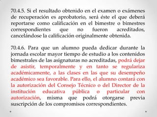 70.4.5. Si el resultado obtenido en el examen o exámenes
de recuperación es aprobatorio, será éste el que deberá
reportarse como calificación en el bimestre o bimestres
correspondientes que no fueron acreditados,
cancelándose la calificación originalmente obtenida.
70.4.6. Para que un alumno pueda dedicar durante la
jornada escolar mayor tiempo de estudio a los contenidos
bimestrales de las asignaturas no acreditadas, podrá dejar
de asistir, temporalmente y en tanto se regulariza
académicamente, a las clases en las que su desempeño
académico sea favorable. Para ello, el alumno contará con
la autorización del Consejo Técnico o del Director de la
institución educativa pública o particular con
autorización, misma que podrá otorgarse previa
suscripción de los compromisos correspondientes.
 
