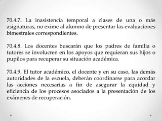 70.4.7. La inasistencia temporal a clases de una o más
asignaturas, no exime al alumno de presentar las evaluaciones
bimestrales correspondientes.
70.4.8. Los docentes buscarán que los padres de familia o
tutores se involucren en los apoyos que requieran sus hijos o
pupilos para recuperar su situación académica.
70.4.9. El tutor académico, el docente y en su caso, las demás
autoridades de la escuela, deberán coordinarse para acordar
las acciones necesarias a fin de asegurar la equidad y
eficiencia de los procesos asociados a la presentación de los
exámenes de recuperación.
 