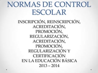 NORMAS DE CONTROL
ESCOLAR
INSCRIPCIÓN, REINSCRIPCIÓN,
ACREDITACIÓN,
PROMOCIÓN,
REGULARIZACIÓN,
ACREDITACIÓN,
PROMOCIÓN,
REGULARIZACIÓN Y
CERTIFICACIÓN
EN LA EDUCACIÓN BÁSICA
2013 – 2014
 