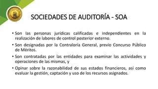 SOCIEDADES DE AUDITORÍA - SOA
• Son las personas jurídicas calificadas e independientes en la
realización de labores de control posterior externo.
• Son designadas por la Contraloría General, previo Concurso Público
de Méritos.
• Son contratadas por las entidades para examinar las actividades y
operaciones de las mismas, y
• Opinar sobre la razonabilidad de sus estados financieros, así como
evaluar la gestión, captación y uso de los recursos asignados.
 