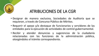 ATRIBUCIONES DE LA CGR
• Designar de manera exclusiva, Sociedades de Auditoría que se
requieran, a través de Concurso Público de Méritos.
• Requerir el apoyo y/o destaque de funcionarios y servidores de las
entidades para la ejecución de actividades de control gubernamental.
• Recibir y atender denuncias y sugerencias de la ciudadanía
relacionadas con las funciones de la administración pública,
otorgándoles el trámite correspondiente.
 