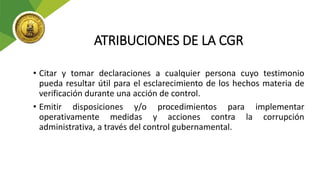 ATRIBUCIONES DE LA CGR
• Citar y tomar declaraciones a cualquier persona cuyo testimonio
pueda resultar útil para el esclarecimiento de los hechos materia de
verificación durante una acción de control.
• Emitir disposiciones y/o procedimientos para implementar
operativamente medidas y acciones contra la corrupción
administrativa, a través del control gubernamental.
 