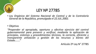 LEY Nº 27785
• Ley Orgánica del Sistema Nacional de Control y de la Contraloría
General de la República, promulgada el 22.JUL.2002.
• Objetivo
“Propender al apropiado, oportuno y efectivo ejercicio del control
gubernamental para prevenir y verificar, mediante la aplicación de
principios, sistemas y procedimientos técnicos, la correcta, eficiente y
transparente utilización y gestión de los recursos y bienes del
Estado.......”
Artículo 2º Ley N° 27785
 