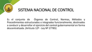 SISTEMA NACIONAL DE CONTROL
Es el conjunto de Órganos de Control, Normas, Métodos y
Procedimientos estructurados e integrados funcionalmente, destinados
a conducir y desarrollar el ejercicio del control gubernamental en forma
descentralizada. (Artículo 12º - Ley Nº 27785)
 