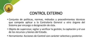 CONTROL EXTERNO
• Conjunto de políticas, normas, métodos y procedimientos técnicos
que compete aplicar a la Contraloría General u otro órgano del
Sistema por encargo o designación de ésta.
• Objeto de supervisar, vigilar y verificar la gestión, la captación y el uso
de los recursos y bienes del Estado.
• Herramienta: Acciones de Control con carácter selectivo y posterior.
 