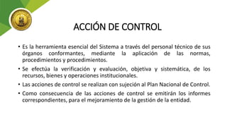 ACCIÓN DE CONTROL
• Es la herramienta esencial del Sistema a través del personal técnico de sus
órganos conformantes, mediante la aplicación de las normas,
procedimientos y procedimientos.
• Se efectúa la verificación y evaluación, objetiva y sistemática, de los
recursos, bienes y operaciones institucionales.
• Las acciones de control se realizan con sujeción al Plan Nacional de Control.
• Como consecuencia de las acciones de control se emitirán los informes
correspondientes, para el mejoramiento de la gestión de la entidad.
 