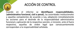 ACCIÓN DE CONTROL
Cuando en el informe se identifiquen responsabilidades,
(administrativa funcional, civil o penal), las autoridades institucionales
y aquellas competentes de acuerdo a Ley, adoptarán inmediatamente
las acciones para el deslinde de la responsabilidad administrativa
funcional y aplicación de la respectiva sanción, e iniciarán, ante el fuero
respectivo, aquellas de orden legal que consecuentemente
correspondan a la responsabilidad señalada.
 