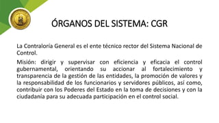 ÓRGANOS DEL SISTEMA: CGR
La Contraloría General es el ente técnico rector del Sistema Nacional de
Control.
Misión: dirigir y supervisar con eficiencia y eficacia el control
gubernamental, orientando su accionar al fortalecimiento y
transparencia de la gestión de las entidades, la promoción de valores y
la responsabilidad de los funcionarios y servidores públicos, así como,
contribuir con los Poderes del Estado en la toma de decisiones y con la
ciudadanía para su adecuada participación en el control social.
 