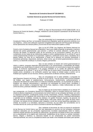 www.contraloria.gob.pe 
Resolución de Contraloría General Nº 320-2006-CG 
Contralor General (e) aprueba Normas de Control Interno. 
Publicado 3/11/2006 
Lima, 30 de octubre de 2006. 
VISTO; la Hoja de Recomendación Nº 001-2006-CG/GR, de la 
Gerencia de Control de Gestión y Riesgos, mediante la cual se propone la aprobación de las Normas de 
Control Interno; y, 
CONSIDERANDO: 
Que, de conformidad con lo preceptuado en el artículo 82º de la 
Constitución Política del Perú, la Contraloría General de la República, goza de autonomía conforme a su 
Ley Orgánica, y tiene como atribución supervisar la legalidad de la ejecución del Presupuesto del Estado, 
de las operaciones de la deuda pública y de los actos de las instituciones sujetas a control; 
Que, la Ley Nº 27785 -Ley Orgánica del Sistema Nacional de 
Control y de la Contraloría General de la República-, tiene como objeto propender al apropiado y oportuno 
ejercicio del control gubernamental, para prevenir y verificar la correcta utilización y gestión de los 
recursos del Estado, el desarrollo probo de las funciones de los funcionarios públicos, así como el 
cumplimiento de las metas de las instituciones sujetas a control; estableciéndose en su artículo 6º que el 
control gubernamental consiste en la supervisión, vigilancia y verificación de los actos y resultados de la 
gestión pública con fines de su mejoramiento a través de la adopción de acciones preventivas y 
correctivas pertinentes; disponiendo, asimismo, dicha norma, que el control gubernamental es interno y 
externo y su desarrollo constituye un proceso integral y permanente; 
Que, en ese contexto, la división del control gubernamental en 
interno y externo, propugna responder adecuadamente a los requerimientos y necesidades del Estado, 
entendiendo que resulta básica la relación entre la administración y el control para la mejora de la gestión 
pública, al involucrar expresamente a las propias entidades en la cautela del patrimonio público, 
prescribiéndose en el artículo 7º de la Ley Nº 27785 que el control interno comprende las acciones de 
cautela previa, simultánea y de verificación posterior que realiza la entidad sujeta a control, con la 
finalidad que la gestión de sus recursos, bienes y operaciones se efectúe correcta y eficientemente; 
Que, en concordancia con lo antes señalado, a propuesta de 
este Organismo Superior de Control, se emitió la Ley Nº 28716 – Ley de Control Interno de las Entidades 
del Estado- que regula el establecimiento, funcionamiento, mantenimiento, perfeccionamiento y 
evaluación del sistema de control interno en todas las entidades del Estado, con el propósito de cautelar y 
fortalecer sus sistemas administrativos y operativos con actividades de control previo, simultáneo y 
posterior, para el debido y transparente logro de los fines, objetivos y metas institucionales así como 
contra los actos y prácticas indebidas o de corrupción; 
Que, la citada Ley de Control Interno establece en su artículo 10º 
que corresponde a la Contraloría General de la República, dictar la normativa técnica de control que 
oriente la efectiva implantación y funcionamiento del control interno en las entidades del Estado, así como 
su respectiva evaluación; constituyendo dichas normas, lineamientos, criterios, métodos y disposiciones 
para la aplicación y/o regulación del control interno en las principales áreas de su actividad administrativa 
u operativa de las entidades, incluidas las relativas a la gestión financiera, logística, de personal, de 
obras, de sistemas computarizados y de valores éticos, entre otras; siendo que a partir de dicho marco 
normativo, los titulares de las entidades están obligados a emitir las normas específicas aplicables a su 
entidad, de acuerdo a su naturaleza, estructura y funciones, las que deben ser concordantes con la 
normativa técnica de control que dicte la Contraloría General de la República; 
Que, mediante el documento de visto se propone la aprobación 
de las Normas de Control Interno que han sido elaboradas en armonía con los conceptos y enfoques 
modernos esbozados por las principales organizaciones mundiales especializadas sobre la materia, 
habiendo recibido asimismo los aportes de instituciones y de personas vinculadas al tema como resultado 
de su prepublicación en la página web institucional; resaltándose de las mismas su carácter orientador, 
técnico, integral y dinámico; su estructura basada en los componentes de control reconocidos 
internacionalmente; así como la competencia directa que asiste a las entidades del Estado para aprobar, 
 