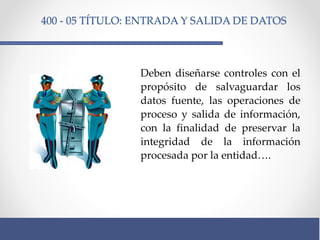400 - 05 TÍTULO: ENTRADA Y SALIDA DE DATOS
Deben diseñarse controles con el
propósito de salvaguardar los
datos fuente, las operaciones de
proceso y salida de información,
con la finalidad de preservar la
integridad de la información
procesada por la entidad….
 