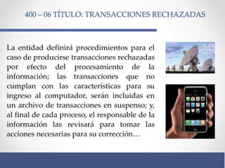 400 – 06 TÍTULO: TRANSACCIONES RECHAZADAS
La entidad definirá procedimientos para el
caso de producirse transacciones rechazadas
por efecto del procesamiento de la
información; las transacciones que no
cumplan con las características para su
ingreso al computador, serán incluidas en
un archivo de transacciones en suspenso; y,
al final de cada proceso, el responsable de la
información las revisará para tomar las
acciones necesarias para su corrección…
 