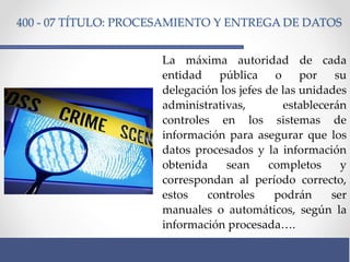 400 - 07 TÍTULO: PROCESAMIENTO Y ENTREGA DE DATOS
La máxima autoridad de cada
entidad pública o por su
delegación los jefes de las unidades
administrativas, establecerán
controles en los sistemas de
información para asegurar que los
datos procesados y la información
obtenida sean completos y
correspondan al período correcto,
estos controles podrán ser
manuales o automáticos, según la
información procesada….
 